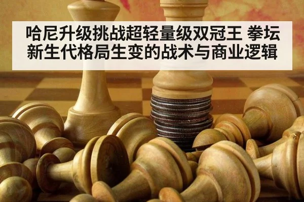 哈尼升级挑战超轻量级双冠王 拳坛新生代格局生变的战术与商业逻辑
